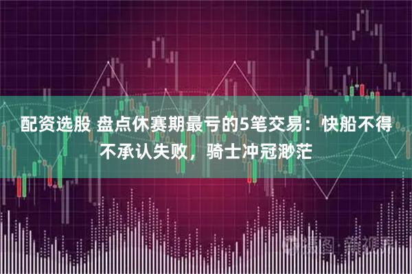 配资选股 盘点休赛期最亏的5笔交易：快船不得不承认失败，骑士冲冠渺茫