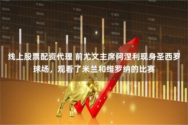 线上股票配资代理 前尤文主席阿涅利现身圣西罗球场，观看了米兰和维罗纳的比赛