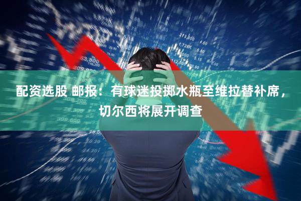 配资选股 邮报：有球迷投掷水瓶至维拉替补席，切尔西将展开调查
