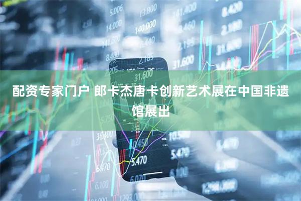 配资专家门户 郎卡杰唐卡创新艺术展在中国非遗馆展出