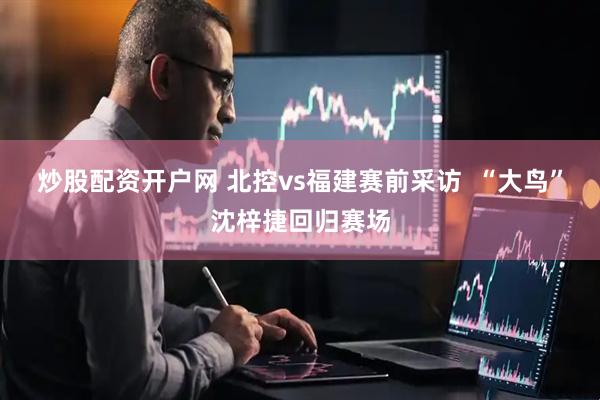 炒股配资开户网 北控vs福建赛前采访  “大鸟”沈梓捷回归赛场