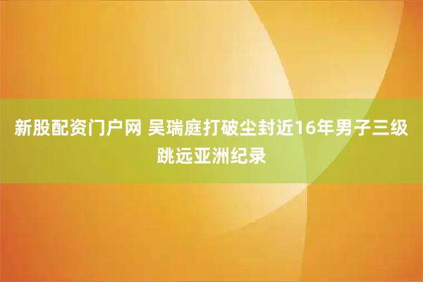 新股配资门户网 吴瑞庭打破尘封近16年男子三级跳远亚洲纪录