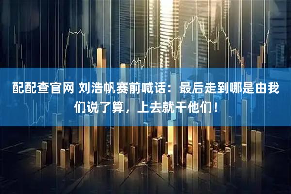 配配查官网 刘浩帆赛前喊话：最后走到哪是由我们说了算，上去就干他们！