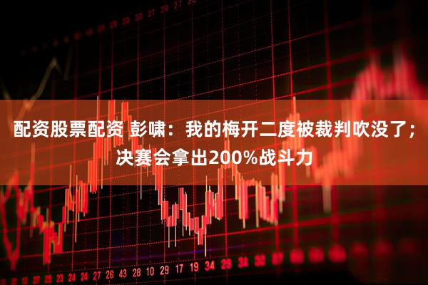 配资股票配资 彭啸：我的梅开二度被裁判吹没了；决赛会拿出200%战斗力