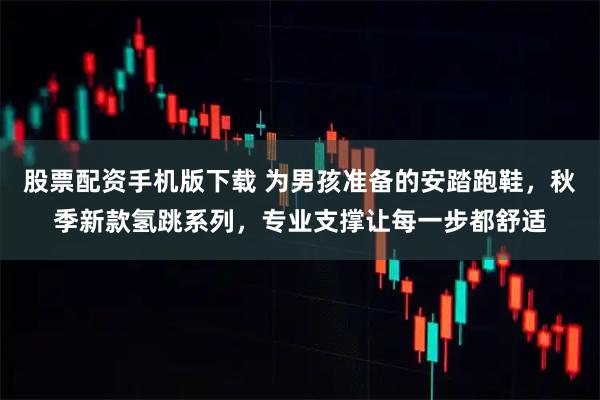股票配资手机版下载 为男孩准备的安踏跑鞋，秋季新款氢跳系列，专业支撑让每一步都舒适