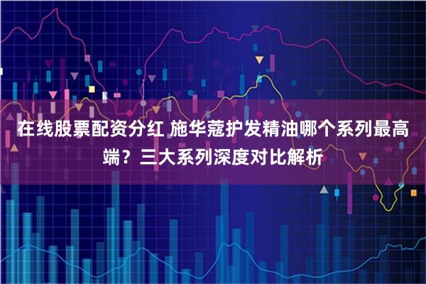 在线股票配资分红 施华蔻护发精油哪个系列最高端？三大系列深度对比解析
