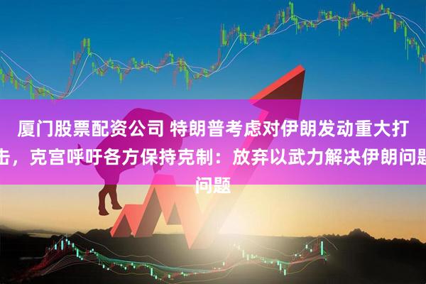 厦门股票配资公司 特朗普考虑对伊朗发动重大打击，克宫呼吁各方保持克制：放弃以武力解决伊朗问题