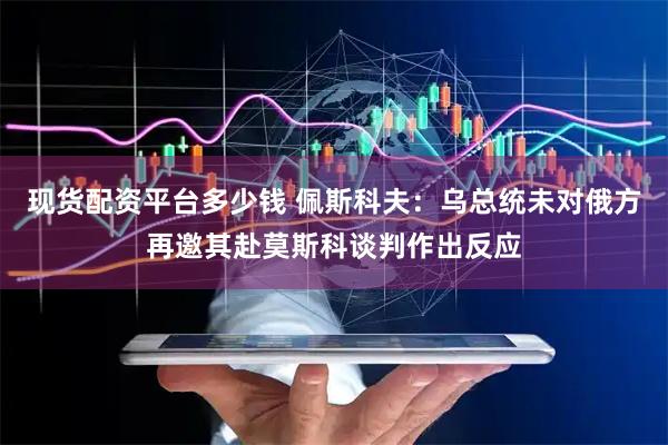 现货配资平台多少钱 佩斯科夫：乌总统未对俄方再邀其赴莫斯科谈判作出反应
