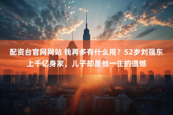 配资台官网网站 钱再多有什么用？52岁刘强东上千亿身家，儿子却是他一生的遗憾