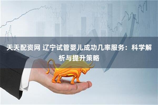 天天配资网 辽宁试管婴儿成功几率服务：科学解析与提升策略