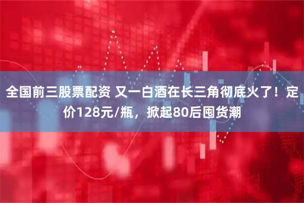 全国前三股票配资 又一白酒在长三角彻底火了！定价128元/瓶，掀起80后囤货潮