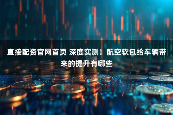 直接配资官网首页 深度实测！航空软包给车辆带来的提升有哪些