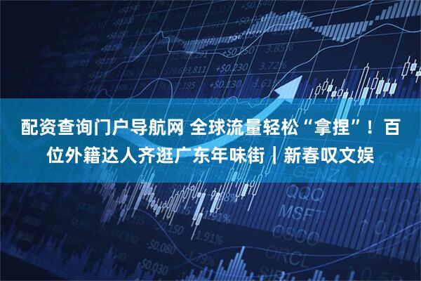 配资查询门户导航网 全球流量轻松“拿捏”！百位外籍达人齐逛广东年味街｜新春叹文娱
