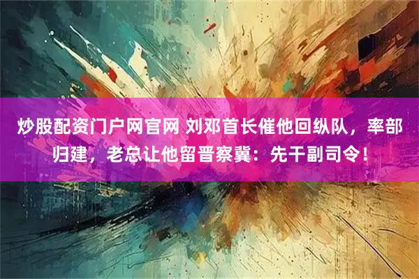 炒股配资门户网官网 刘邓首长催他回纵队，率部归建，老总让他留晋察冀：先干副司令！
