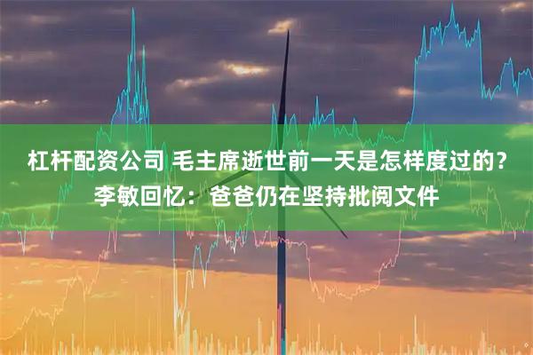 杠杆配资公司 毛主席逝世前一天是怎样度过的？李敏回忆：爸爸仍在坚持批阅文件