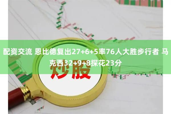配资交流 恩比德复出27+6+5率76人大胜步行者 马克西32+9+8探花23分