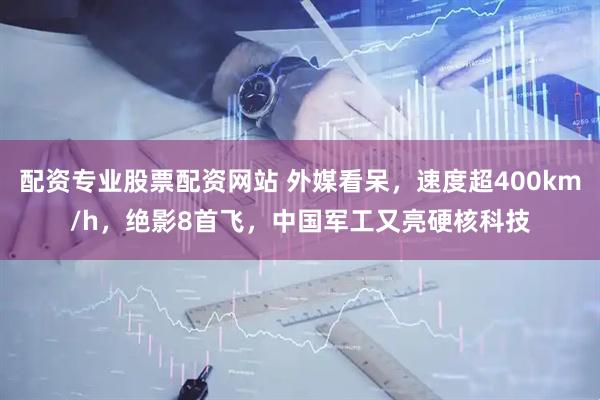 配资专业股票配资网站 外媒看呆，速度超400km/h，绝影8首飞，中国军工又亮硬核科技