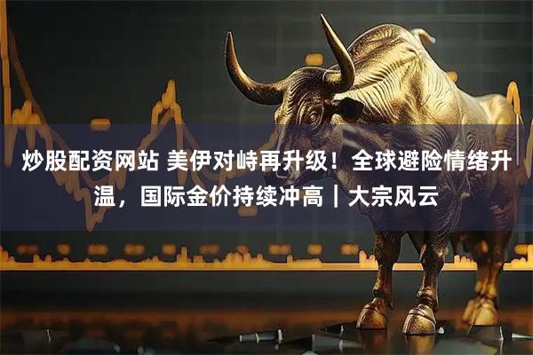 炒股配资网站 美伊对峙再升级！全球避险情绪升温，国际金价持续冲高｜大宗风云