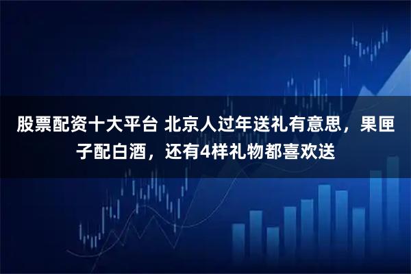 股票配资十大平台 北京人过年送礼有意思，果匣子配白酒，还有4样礼物都喜欢送