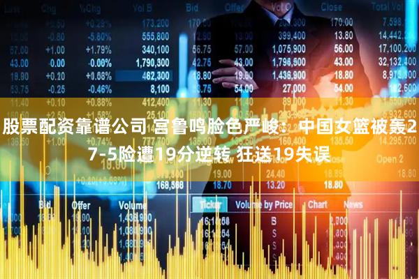 股票配资靠谱公司 宫鲁鸣脸色严峻：中国女篮被轰27-5险遭19分逆转 狂送19失误