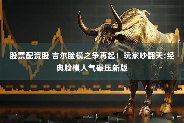股票配资股 吉尔脸模之争再起！玩家吵翻天:经典脸模人气碾压新版