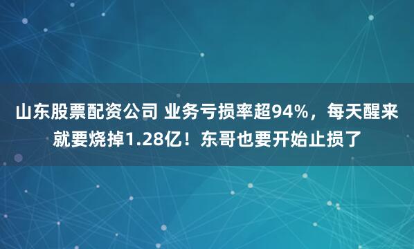 山东股票配资公司 业务亏损率超94%，每天醒来就要烧掉1.28亿！东哥也要开始止损了