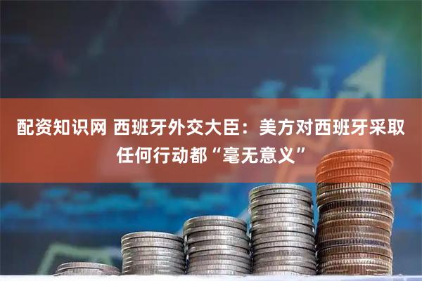 配资知识网 西班牙外交大臣：美方对西班牙采取任何行动都“毫无意义”