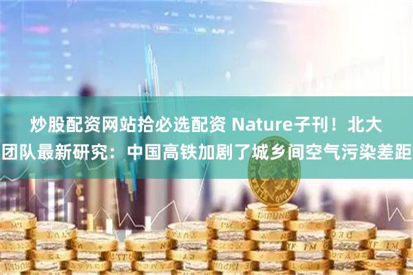 炒股配资网站拾必选配资 Nature子刊！北大团队最新研究：中国高铁加剧了城乡间空气污染差距