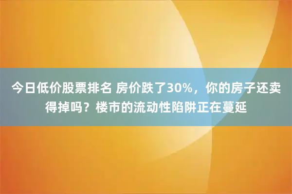 今日低价股票排名 房价跌了30%，你的房子还卖得掉吗？楼市的流动性陷阱正在蔓延