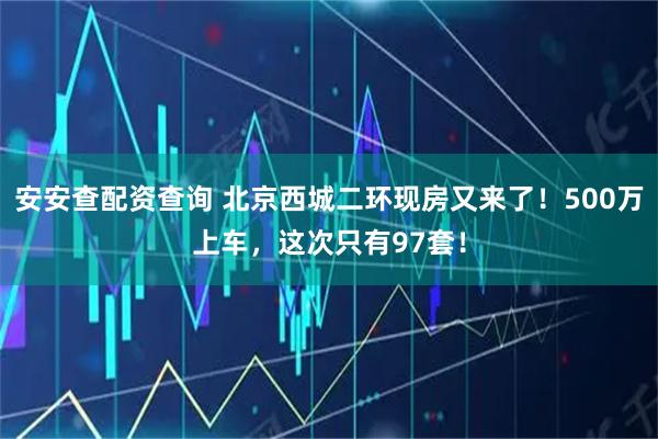 安安查配资查询 北京西城二环现房又来了！500万上车，这次只有97套！