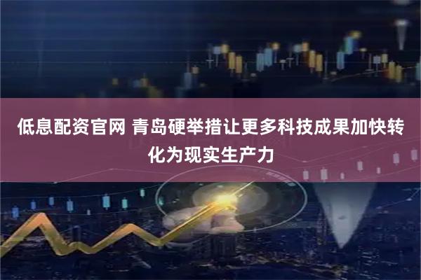 低息配资官网 青岛硬举措让更多科技成果加快转化为现实生产力