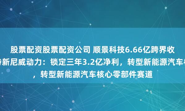 股票配资股票配资公司 顺景科技6.66亿跨界收购安徽省专精特新尼威动力：锁定三年3.2亿净利，转型新能源汽车核心零部件赛道