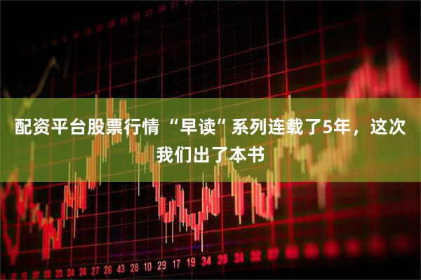 配资平台股票行情 “早读”系列连载了5年，这次我们出了本书