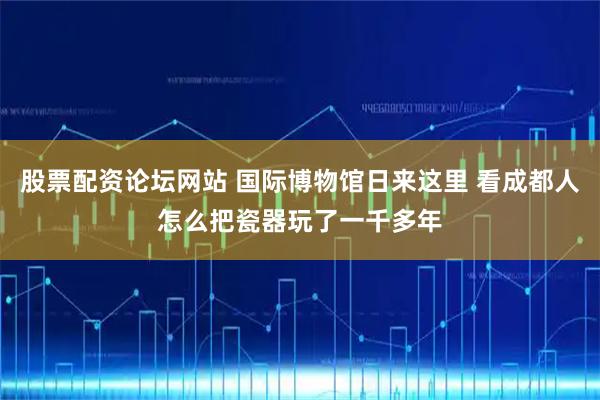股票配资论坛网站 国际博物馆日来这里 看成都人怎么把瓷器玩了一千多年