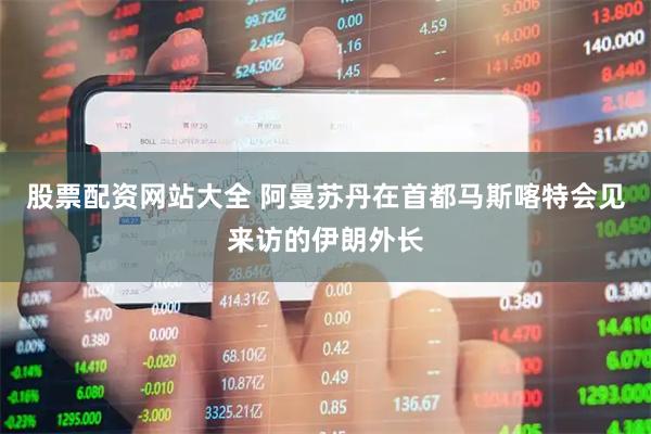 股票配资网站大全 阿曼苏丹在首都马斯喀特会见来访的伊朗外长