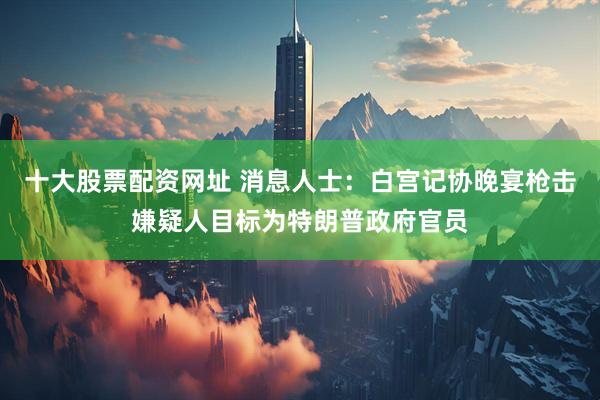 十大股票配资网址 消息人士：白宫记协晚宴枪击嫌疑人目标为特朗普政府官员